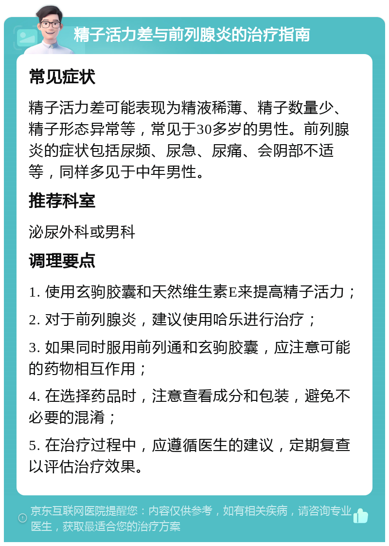 精子活力差与前列腺炎的治疗指南 常见症状 精子活力差可能表现为精液稀薄、精子数量少、精子形态异常等，常见于30多岁的男性。前列腺炎的症状包括尿频、尿急、尿痛、会阴部不适等，同样多见于中年男性。 推荐科室 泌尿外科或男科 调理要点 1. 使用玄驹胶囊和天然维生素E来提高精子活力； 2. 对于前列腺炎，建议使用哈乐进行治疗； 3. 如果同时服用前列通和玄驹胶囊，应注意可能的药物相互作用； 4. 在选择药品时，注意查看成分和包装，避免不必要的混淆； 5. 在治疗过程中，应遵循医生的建议，定期复查以评估治疗效果。