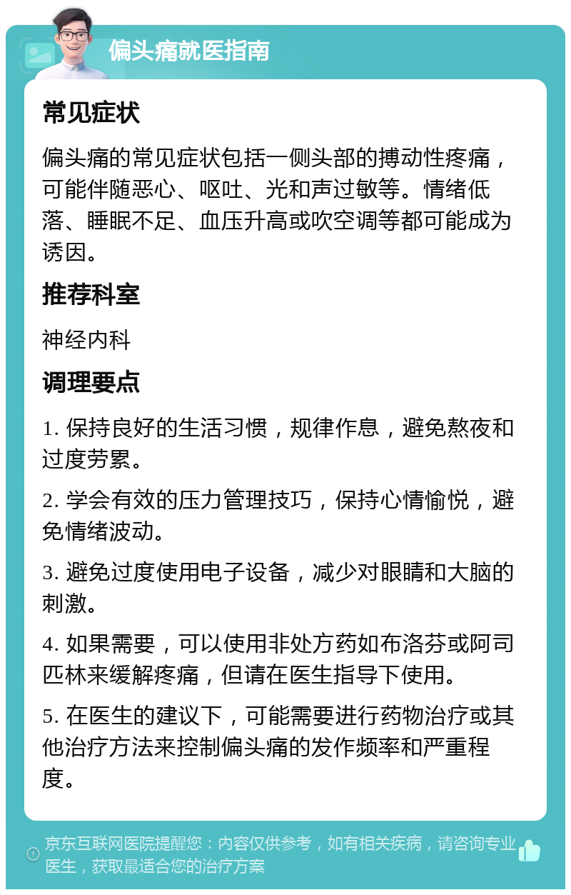 偏头痛就医指南 常见症状 偏头痛的常见症状包括一侧头部的搏动性疼痛，可能伴随恶心、呕吐、光和声过敏等。情绪低落、睡眠不足、血压升高或吹空调等都可能成为诱因。 推荐科室 神经内科 调理要点 1. 保持良好的生活习惯，规律作息，避免熬夜和过度劳累。 2. 学会有效的压力管理技巧，保持心情愉悦，避免情绪波动。 3. 避免过度使用电子设备，减少对眼睛和大脑的刺激。 4. 如果需要，可以使用非处方药如布洛芬或阿司匹林来缓解疼痛，但请在医生指导下使用。 5. 在医生的建议下，可能需要进行药物治疗或其他治疗方法来控制偏头痛的发作频率和严重程度。