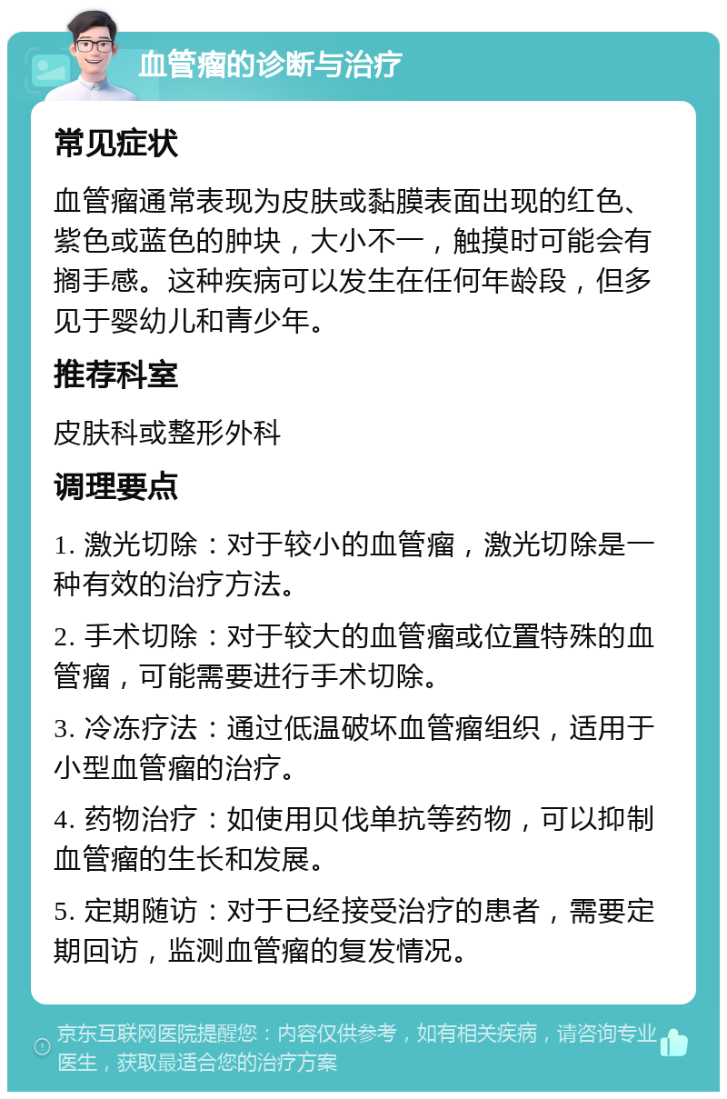 血管瘤的诊断与治疗 常见症状 血管瘤通常表现为皮肤或黏膜表面出现的红色、紫色或蓝色的肿块，大小不一，触摸时可能会有搁手感。这种疾病可以发生在任何年龄段，但多见于婴幼儿和青少年。 推荐科室 皮肤科或整形外科 调理要点 1. 激光切除：对于较小的血管瘤，激光切除是一种有效的治疗方法。 2. 手术切除：对于较大的血管瘤或位置特殊的血管瘤，可能需要进行手术切除。 3. 冷冻疗法：通过低温破坏血管瘤组织，适用于小型血管瘤的治疗。 4. 药物治疗：如使用贝伐单抗等药物，可以抑制血管瘤的生长和发展。 5. 定期随访：对于已经接受治疗的患者，需要定期回访，监测血管瘤的复发情况。