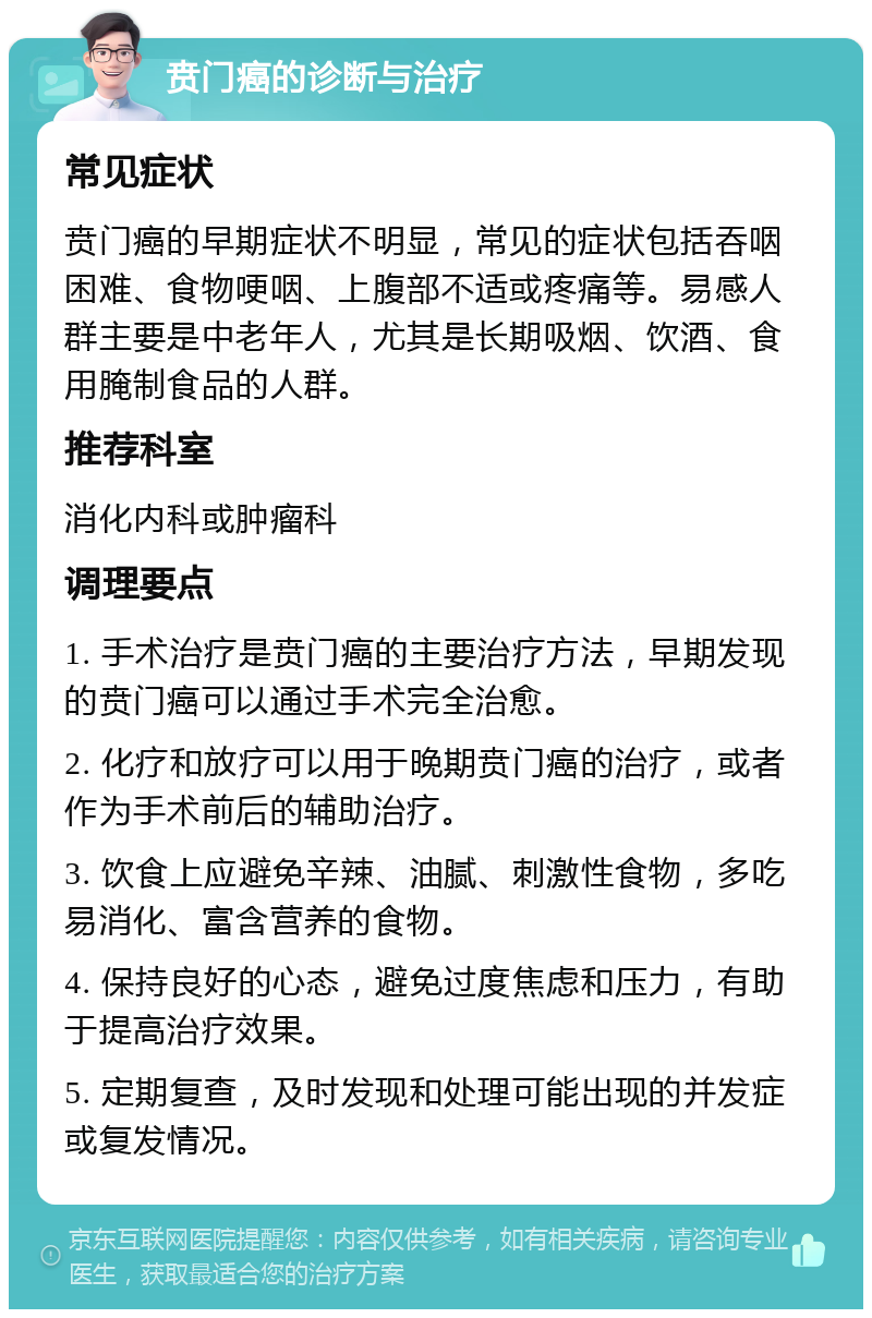 贲门癌的诊断与治疗 常见症状 贲门癌的早期症状不明显，常见的症状包括吞咽困难、食物哽咽、上腹部不适或疼痛等。易感人群主要是中老年人，尤其是长期吸烟、饮酒、食用腌制食品的人群。 推荐科室 消化内科或肿瘤科 调理要点 1. 手术治疗是贲门癌的主要治疗方法，早期发现的贲门癌可以通过手术完全治愈。 2. 化疗和放疗可以用于晚期贲门癌的治疗，或者作为手术前后的辅助治疗。 3. 饮食上应避免辛辣、油腻、刺激性食物，多吃易消化、富含营养的食物。 4. 保持良好的心态，避免过度焦虑和压力，有助于提高治疗效果。 5. 定期复查，及时发现和处理可能出现的并发症或复发情况。