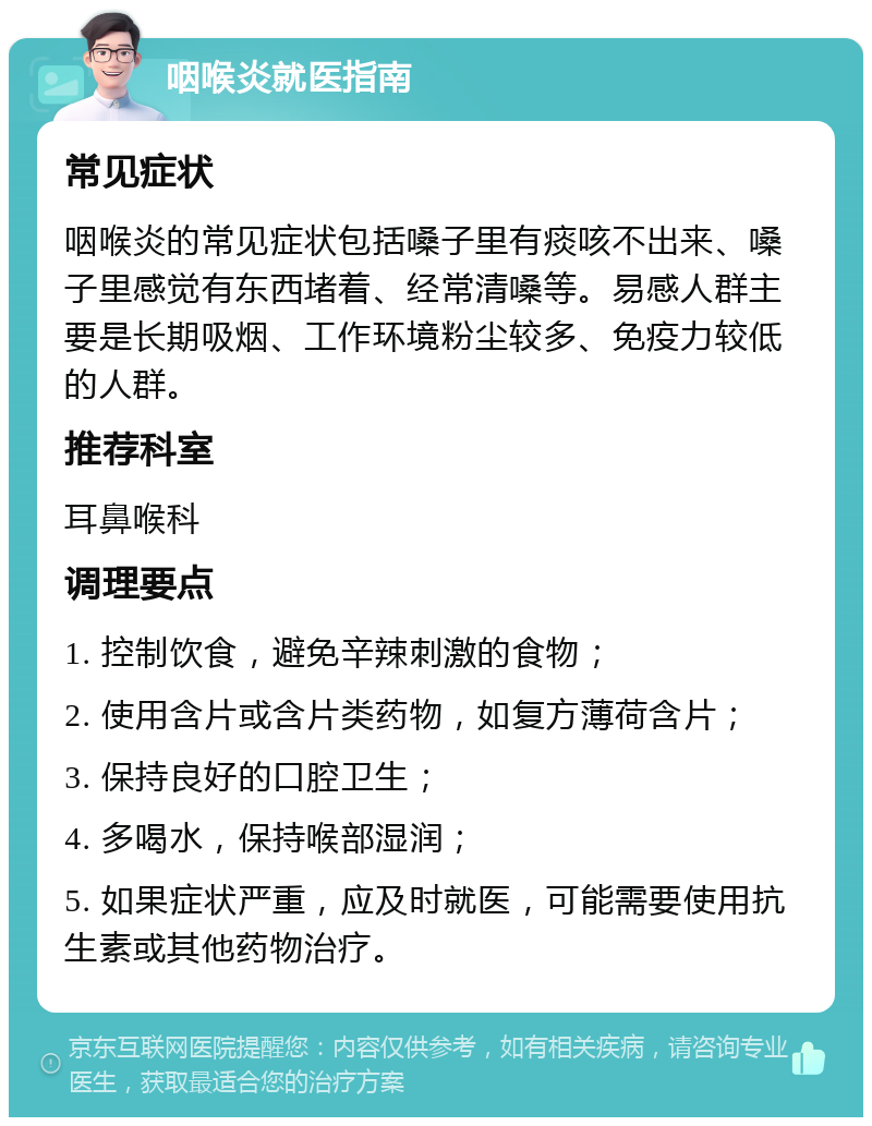 咽喉炎就医指南 常见症状 咽喉炎的常见症状包括嗓子里有痰咳不出来、嗓子里感觉有东西堵着、经常清嗓等。易感人群主要是长期吸烟、工作环境粉尘较多、免疫力较低的人群。 推荐科室 耳鼻喉科 调理要点 1. 控制饮食，避免辛辣刺激的食物； 2. 使用含片或含片类药物，如复方薄荷含片； 3. 保持良好的口腔卫生； 4. 多喝水，保持喉部湿润； 5. 如果症状严重，应及时就医，可能需要使用抗生素或其他药物治疗。