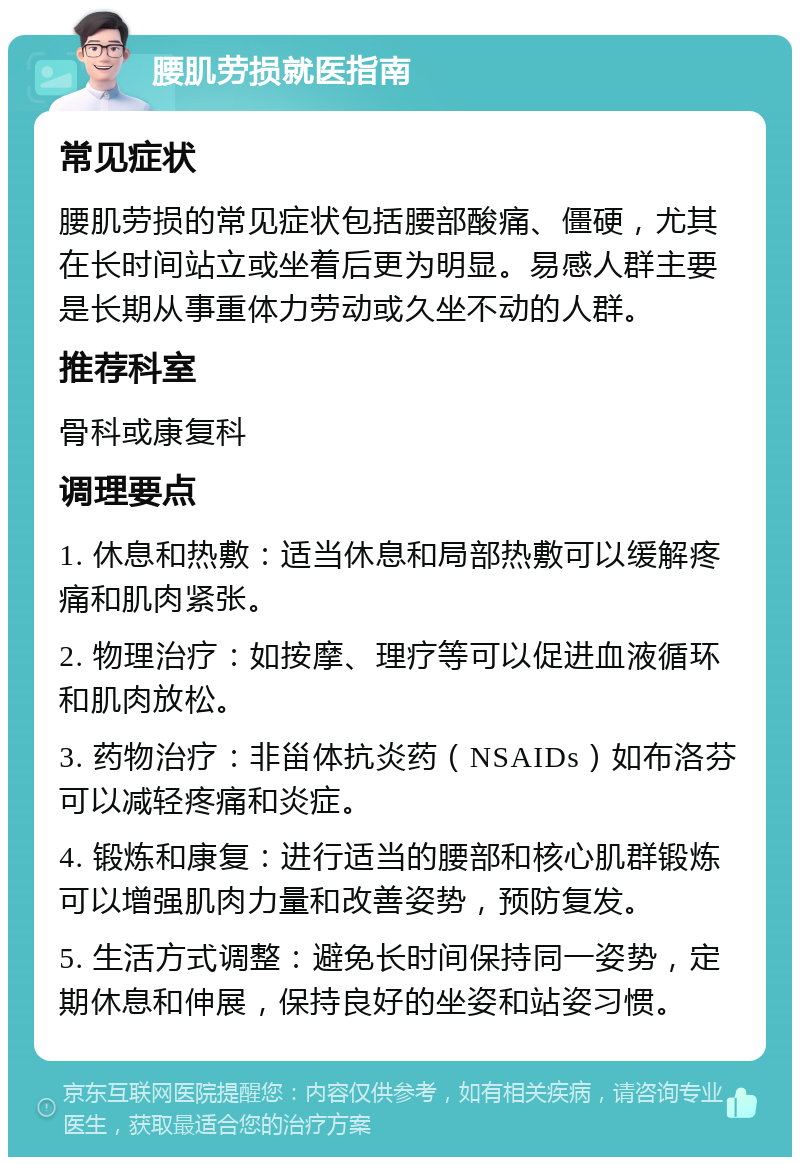 腰肌劳损就医指南 常见症状 腰肌劳损的常见症状包括腰部酸痛、僵硬，尤其在长时间站立或坐着后更为明显。易感人群主要是长期从事重体力劳动或久坐不动的人群。 推荐科室 骨科或康复科 调理要点 1. 休息和热敷：适当休息和局部热敷可以缓解疼痛和肌肉紧张。 2. 物理治疗：如按摩、理疗等可以促进血液循环和肌肉放松。 3. 药物治疗：非甾体抗炎药（NSAIDs）如布洛芬可以减轻疼痛和炎症。 4. 锻炼和康复：进行适当的腰部和核心肌群锻炼可以增强肌肉力量和改善姿势，预防复发。 5. 生活方式调整：避免长时间保持同一姿势，定期休息和伸展，保持良好的坐姿和站姿习惯。