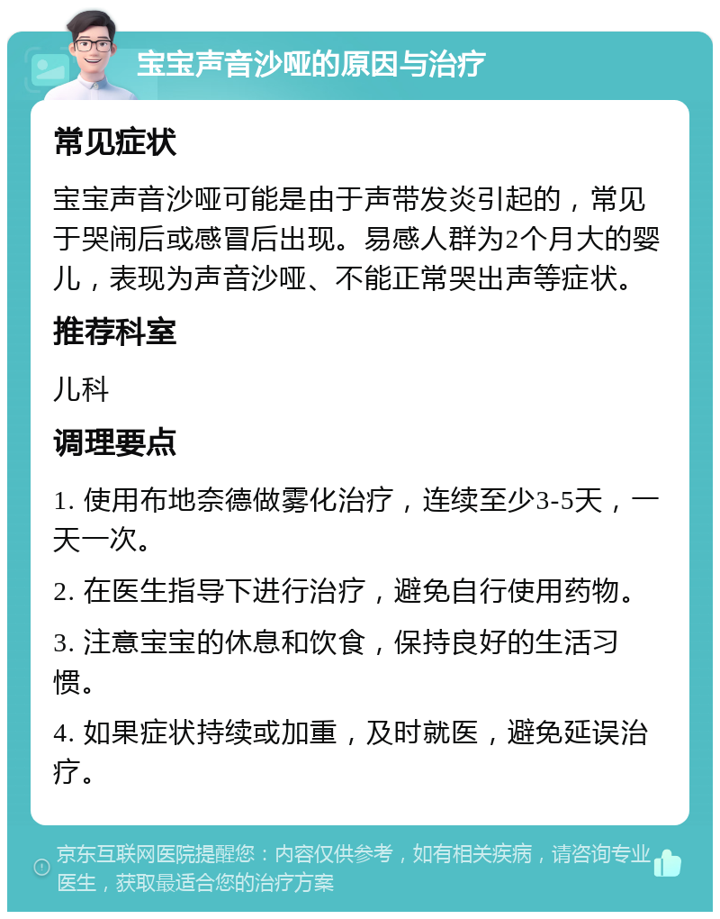 宝宝声音沙哑的原因与治疗 常见症状 宝宝声音沙哑可能是由于声带发炎引起的，常见于哭闹后或感冒后出现。易感人群为2个月大的婴儿，表现为声音沙哑、不能正常哭出声等症状。 推荐科室 儿科 调理要点 1. 使用布地奈德做雾化治疗，连续至少3-5天，一天一次。 2. 在医生指导下进行治疗，避免自行使用药物。 3. 注意宝宝的休息和饮食，保持良好的生活习惯。 4. 如果症状持续或加重，及时就医，避免延误治疗。