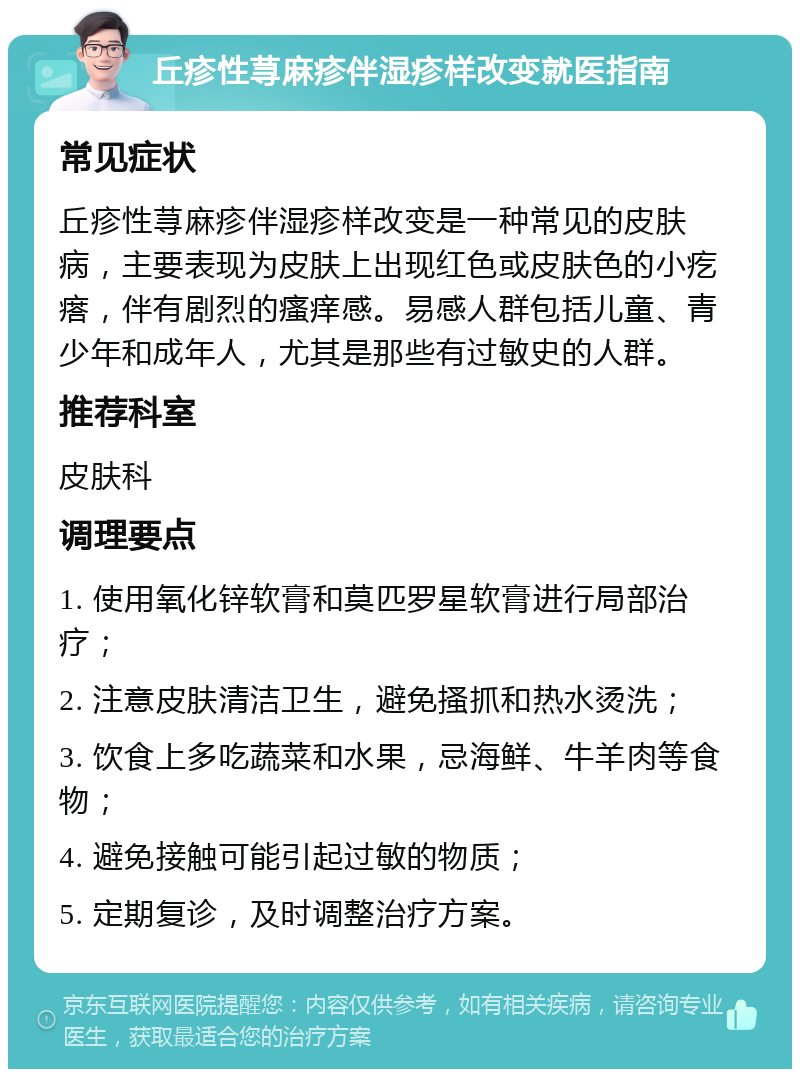 丘疹性荨麻疹伴湿疹样改变就医指南 常见症状 丘疹性荨麻疹伴湿疹样改变是一种常见的皮肤病，主要表现为皮肤上出现红色或皮肤色的小疙瘩，伴有剧烈的瘙痒感。易感人群包括儿童、青少年和成年人，尤其是那些有过敏史的人群。 推荐科室 皮肤科 调理要点 1. 使用氧化锌软膏和莫匹罗星软膏进行局部治疗； 2. 注意皮肤清洁卫生，避免搔抓和热水烫洗； 3. 饮食上多吃蔬菜和水果，忌海鲜、牛羊肉等食物； 4. 避免接触可能引起过敏的物质； 5. 定期复诊，及时调整治疗方案。