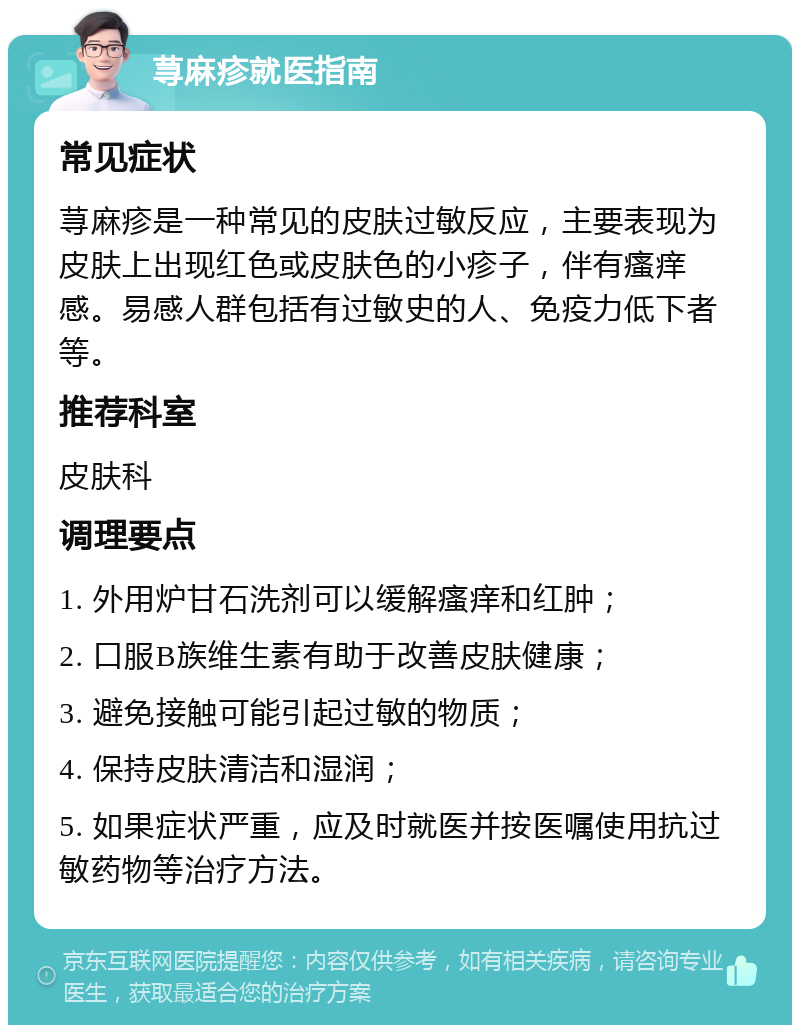 荨麻疹就医指南 常见症状 荨麻疹是一种常见的皮肤过敏反应，主要表现为皮肤上出现红色或皮肤色的小疹子，伴有瘙痒感。易感人群包括有过敏史的人、免疫力低下者等。 推荐科室 皮肤科 调理要点 1. 外用炉甘石洗剂可以缓解瘙痒和红肿； 2. 口服B族维生素有助于改善皮肤健康； 3. 避免接触可能引起过敏的物质； 4. 保持皮肤清洁和湿润； 5. 如果症状严重，应及时就医并按医嘱使用抗过敏药物等治疗方法。