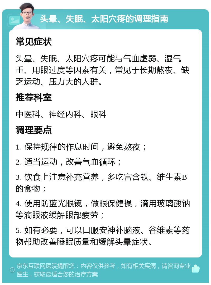 头晕、失眠、太阳穴疼的调理指南 常见症状 头晕、失眠、太阳穴疼可能与气血虚弱、湿气重、用眼过度等因素有关，常见于长期熬夜、缺乏运动、压力大的人群。 推荐科室 中医科、神经内科、眼科 调理要点 1. 保持规律的作息时间，避免熬夜； 2. 适当运动，改善气血循环； 3. 饮食上注意补充营养，多吃富含铁、维生素B的食物； 4. 使用防蓝光眼镜，做眼保健操，滴用玻璃酸钠等滴眼液缓解眼部疲劳； 5. 如有必要，可以口服安神补脑液、谷维素等药物帮助改善睡眠质量和缓解头晕症状。