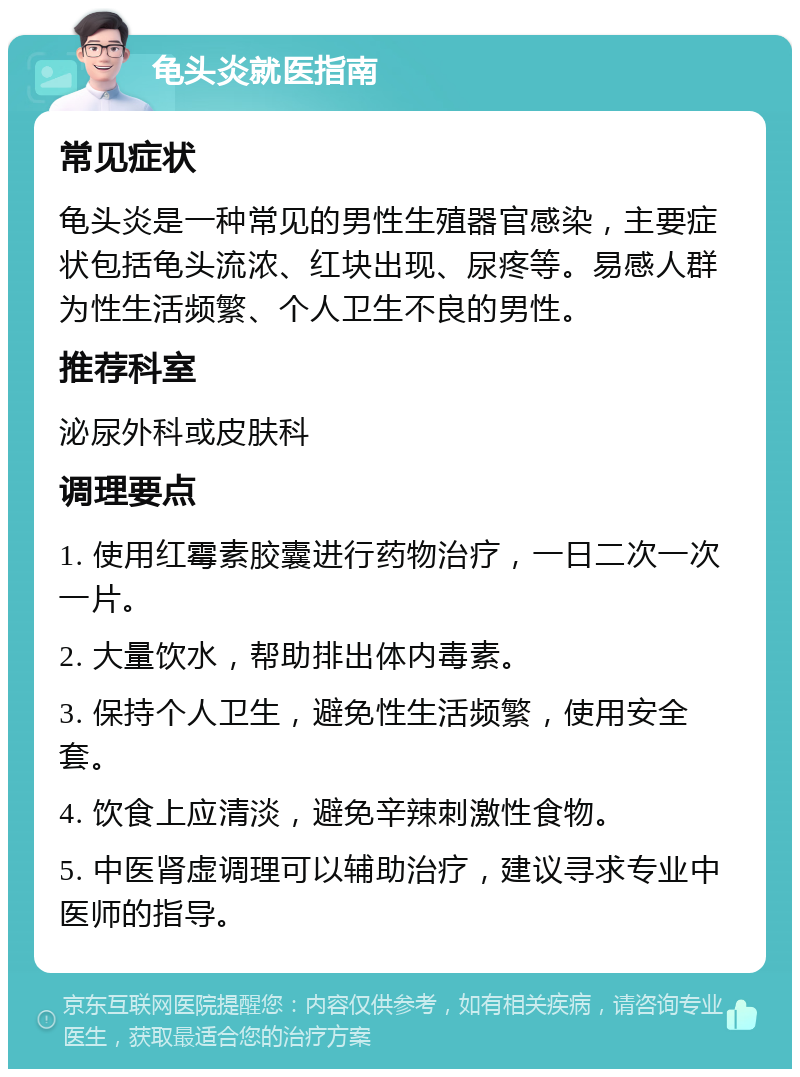 龟头炎就医指南 常见症状 龟头炎是一种常见的男性生殖器官感染，主要症状包括龟头流浓、红块出现、尿疼等。易感人群为性生活频繁、个人卫生不良的男性。 推荐科室 泌尿外科或皮肤科 调理要点 1. 使用红霉素胶囊进行药物治疗，一日二次一次一片。 2. 大量饮水，帮助排出体内毒素。 3. 保持个人卫生，避免性生活频繁，使用安全套。 4. 饮食上应清淡，避免辛辣刺激性食物。 5. 中医肾虚调理可以辅助治疗，建议寻求专业中医师的指导。