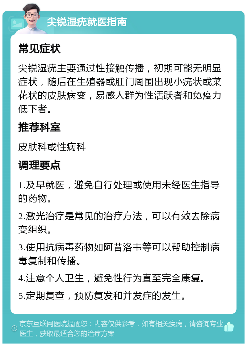 尖锐湿疣就医指南 常见症状 尖锐湿疣主要通过性接触传播，初期可能无明显症状，随后在生殖器或肛门周围出现小疣状或菜花状的皮肤病变，易感人群为性活跃者和免疫力低下者。 推荐科室 皮肤科或性病科 调理要点 1.及早就医，避免自行处理或使用未经医生指导的药物。 2.激光治疗是常见的治疗方法，可以有效去除病变组织。 3.使用抗病毒药物如阿昔洛韦等可以帮助控制病毒复制和传播。 4.注意个人卫生，避免性行为直至完全康复。 5.定期复查，预防复发和并发症的发生。