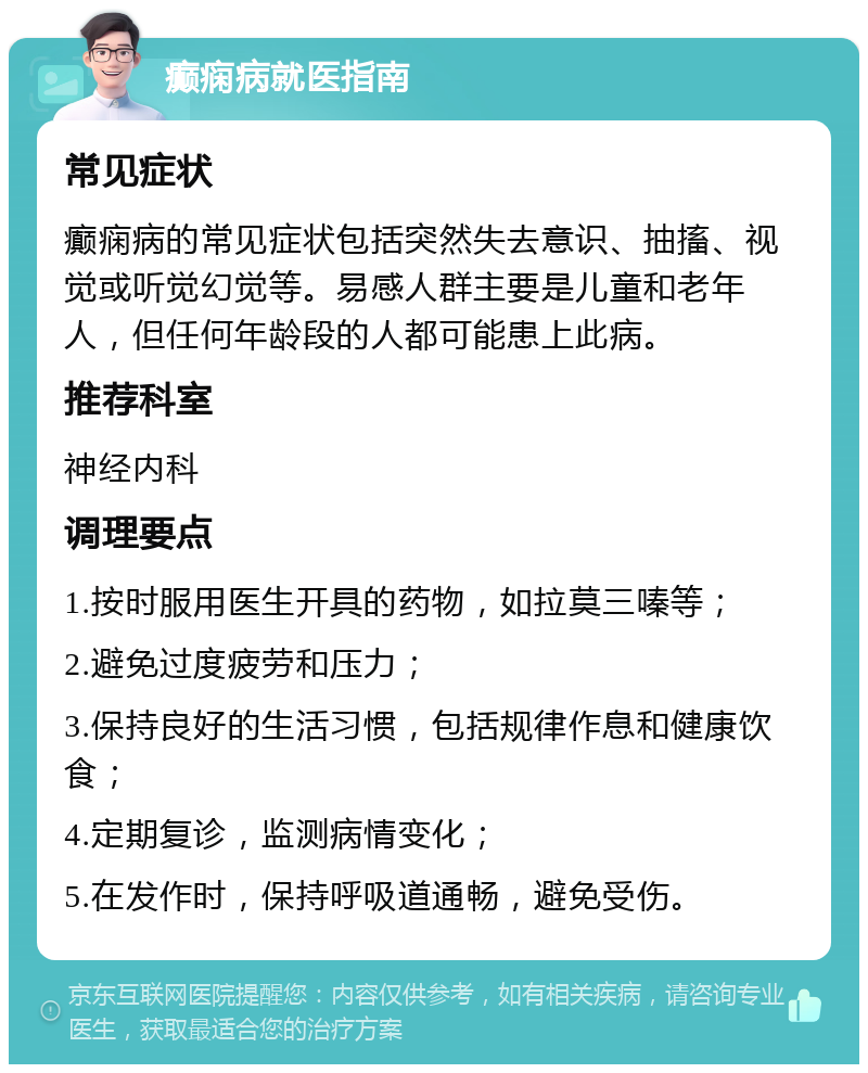 癫痫病就医指南 常见症状 癫痫病的常见症状包括突然失去意识、抽搐、视觉或听觉幻觉等。易感人群主要是儿童和老年人，但任何年龄段的人都可能患上此病。 推荐科室 神经内科 调理要点 1.按时服用医生开具的药物，如拉莫三嗪等； 2.避免过度疲劳和压力； 3.保持良好的生活习惯，包括规律作息和健康饮食； 4.定期复诊，监测病情变化； 5.在发作时，保持呼吸道通畅，避免受伤。