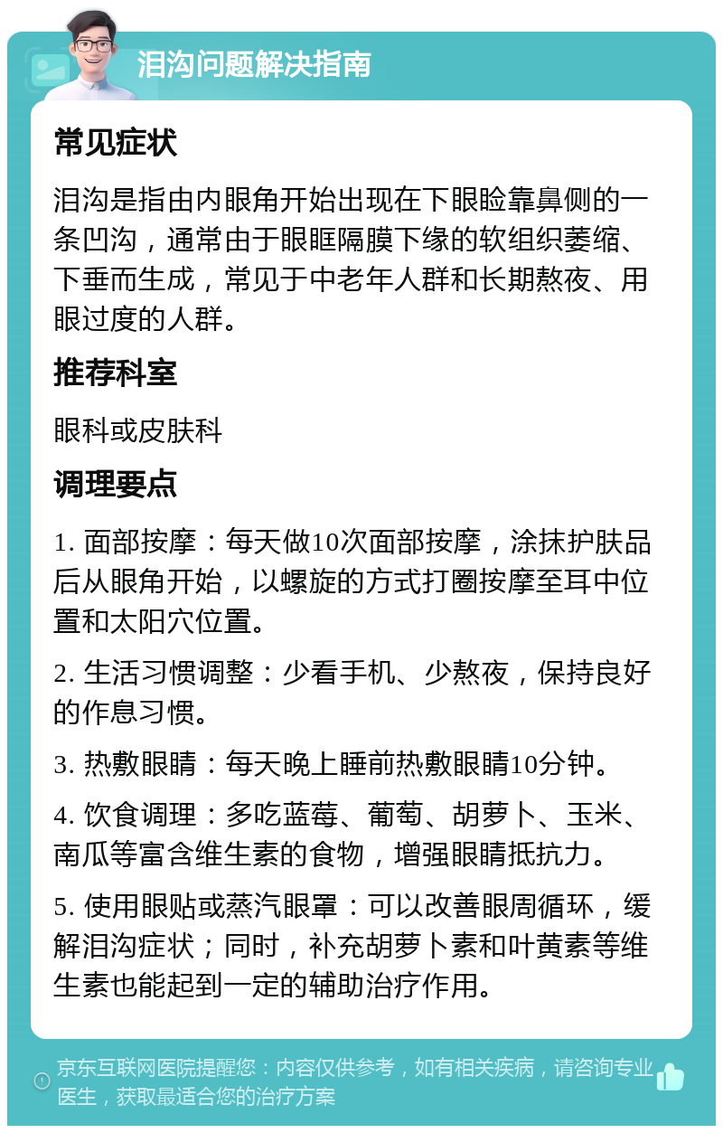 泪沟问题解决指南 常见症状 泪沟是指由内眼角开始出现在下眼睑靠鼻侧的一条凹沟，通常由于眼眶隔膜下缘的软组织萎缩、下垂而生成，常见于中老年人群和长期熬夜、用眼过度的人群。 推荐科室 眼科或皮肤科 调理要点 1. 面部按摩：每天做10次面部按摩，涂抹护肤品后从眼角开始，以螺旋的方式打圈按摩至耳中位置和太阳穴位置。 2. 生活习惯调整：少看手机、少熬夜，保持良好的作息习惯。 3. 热敷眼睛：每天晚上睡前热敷眼睛10分钟。 4. 饮食调理：多吃蓝莓、葡萄、胡萝卜、玉米、南瓜等富含维生素的食物，增强眼睛抵抗力。 5. 使用眼贴或蒸汽眼罩：可以改善眼周循环，缓解泪沟症状；同时，补充胡萝卜素和叶黄素等维生素也能起到一定的辅助治疗作用。