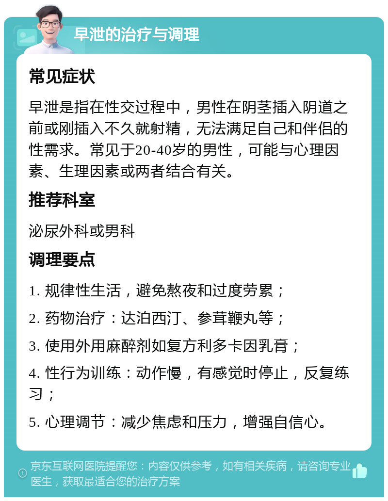 早泄的治疗与调理 常见症状 早泄是指在性交过程中，男性在阴茎插入阴道之前或刚插入不久就射精，无法满足自己和伴侣的性需求。常见于20-40岁的男性，可能与心理因素、生理因素或两者结合有关。 推荐科室 泌尿外科或男科 调理要点 1. 规律性生活，避免熬夜和过度劳累； 2. 药物治疗：达泊西汀、参茸鞭丸等； 3. 使用外用麻醉剂如复方利多卡因乳膏； 4. 性行为训练：动作慢，有感觉时停止，反复练习； 5. 心理调节：减少焦虑和压力，增强自信心。