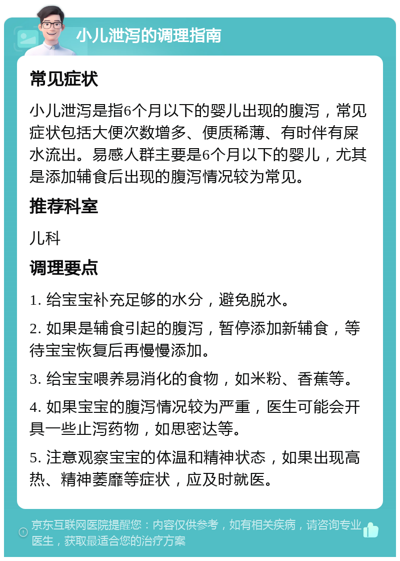 小儿泄泻的调理指南 常见症状 小儿泄泻是指6个月以下的婴儿出现的腹泻，常见症状包括大便次数增多、便质稀薄、有时伴有屎水流出。易感人群主要是6个月以下的婴儿，尤其是添加辅食后出现的腹泻情况较为常见。 推荐科室 儿科 调理要点 1. 给宝宝补充足够的水分，避免脱水。 2. 如果是辅食引起的腹泻，暂停添加新辅食，等待宝宝恢复后再慢慢添加。 3. 给宝宝喂养易消化的食物，如米粉、香蕉等。 4. 如果宝宝的腹泻情况较为严重，医生可能会开具一些止泻药物，如思密达等。 5. 注意观察宝宝的体温和精神状态，如果出现高热、精神萎靡等症状，应及时就医。