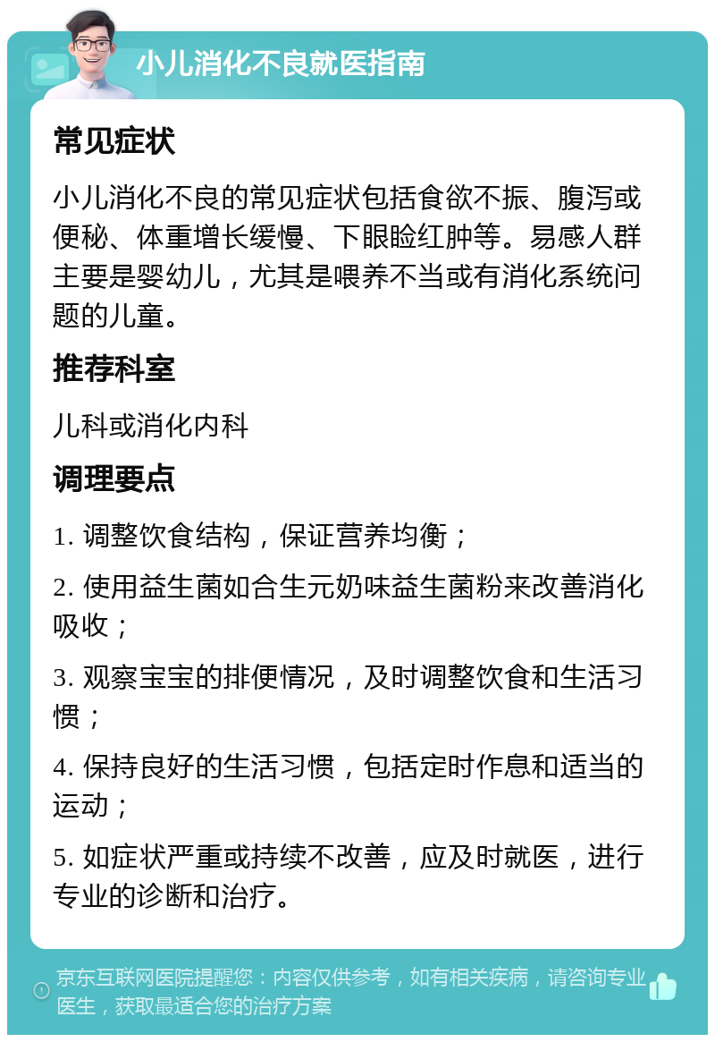 小儿消化不良就医指南 常见症状 小儿消化不良的常见症状包括食欲不振、腹泻或便秘、体重增长缓慢、下眼睑红肿等。易感人群主要是婴幼儿，尤其是喂养不当或有消化系统问题的儿童。 推荐科室 儿科或消化内科 调理要点 1. 调整饮食结构，保证营养均衡； 2. 使用益生菌如合生元奶味益生菌粉来改善消化吸收； 3. 观察宝宝的排便情况，及时调整饮食和生活习惯； 4. 保持良好的生活习惯，包括定时作息和适当的运动； 5. 如症状严重或持续不改善，应及时就医，进行专业的诊断和治疗。