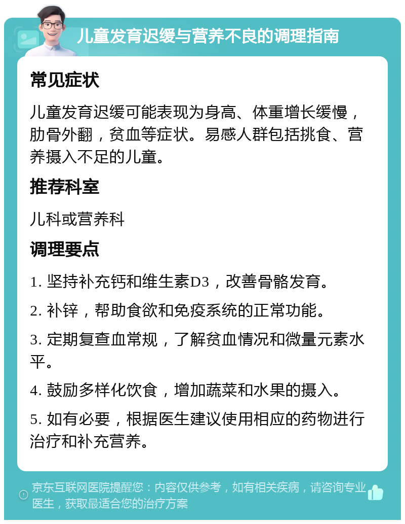 儿童发育迟缓与营养不良的调理指南 常见症状 儿童发育迟缓可能表现为身高、体重增长缓慢，肋骨外翻，贫血等症状。易感人群包括挑食、营养摄入不足的儿童。 推荐科室 儿科或营养科 调理要点 1. 坚持补充钙和维生素D3，改善骨骼发育。 2. 补锌，帮助食欲和免疫系统的正常功能。 3. 定期复查血常规，了解贫血情况和微量元素水平。 4. 鼓励多样化饮食，增加蔬菜和水果的摄入。 5. 如有必要，根据医生建议使用相应的药物进行治疗和补充营养。