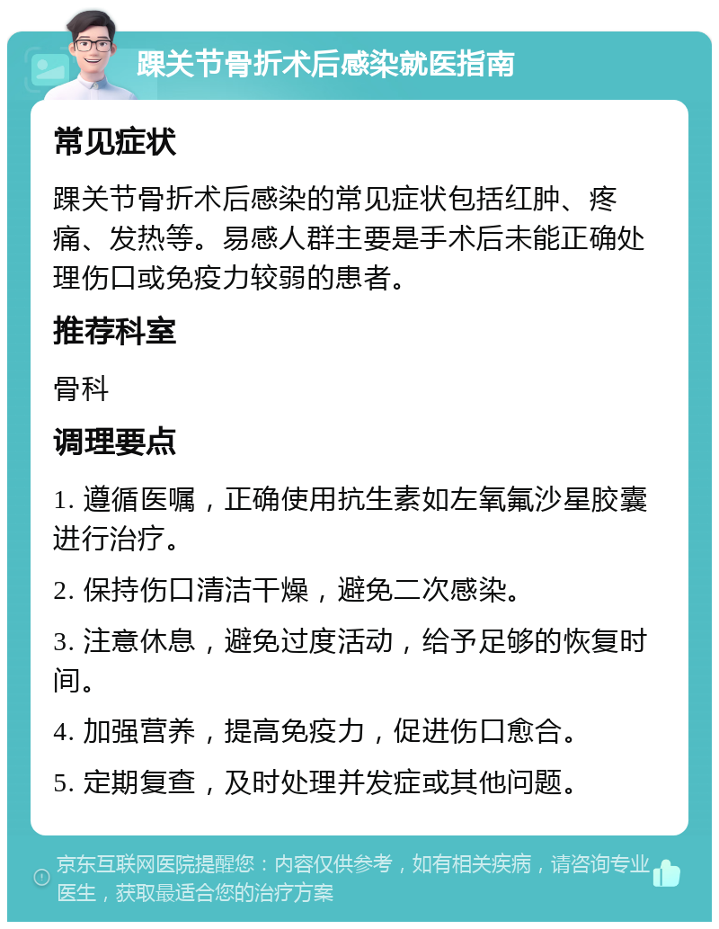 踝关节骨折术后感染就医指南 常见症状 踝关节骨折术后感染的常见症状包括红肿、疼痛、发热等。易感人群主要是手术后未能正确处理伤口或免疫力较弱的患者。 推荐科室 骨科 调理要点 1. 遵循医嘱，正确使用抗生素如左氧氟沙星胶囊进行治疗。 2. 保持伤口清洁干燥，避免二次感染。 3. 注意休息，避免过度活动，给予足够的恢复时间。 4. 加强营养，提高免疫力，促进伤口愈合。 5. 定期复查，及时处理并发症或其他问题。