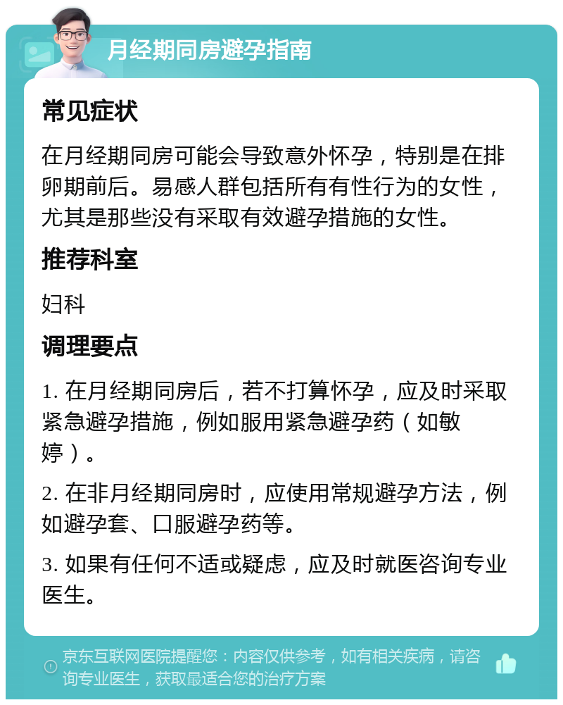 月经期同房避孕指南 常见症状 在月经期同房可能会导致意外怀孕，特别是在排卵期前后。易感人群包括所有有性行为的女性，尤其是那些没有采取有效避孕措施的女性。 推荐科室 妇科 调理要点 1. 在月经期同房后，若不打算怀孕，应及时采取紧急避孕措施，例如服用紧急避孕药（如敏婷）。 2. 在非月经期同房时，应使用常规避孕方法，例如避孕套、口服避孕药等。 3. 如果有任何不适或疑虑，应及时就医咨询专业医生。