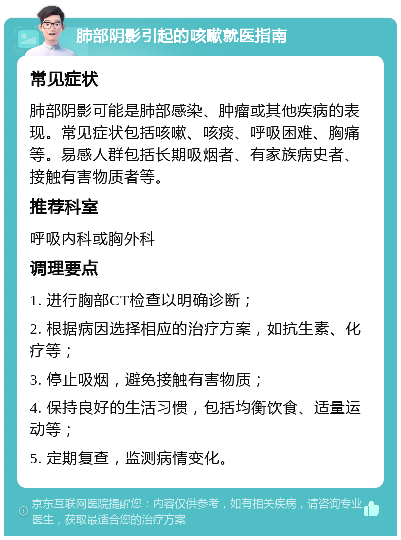 肺部阴影引起的咳嗽就医指南 常见症状 肺部阴影可能是肺部感染、肿瘤或其他疾病的表现。常见症状包括咳嗽、咳痰、呼吸困难、胸痛等。易感人群包括长期吸烟者、有家族病史者、接触有害物质者等。 推荐科室 呼吸内科或胸外科 调理要点 1. 进行胸部CT检查以明确诊断； 2. 根据病因选择相应的治疗方案，如抗生素、化疗等； 3. 停止吸烟，避免接触有害物质； 4. 保持良好的生活习惯，包括均衡饮食、适量运动等； 5. 定期复查，监测病情变化。