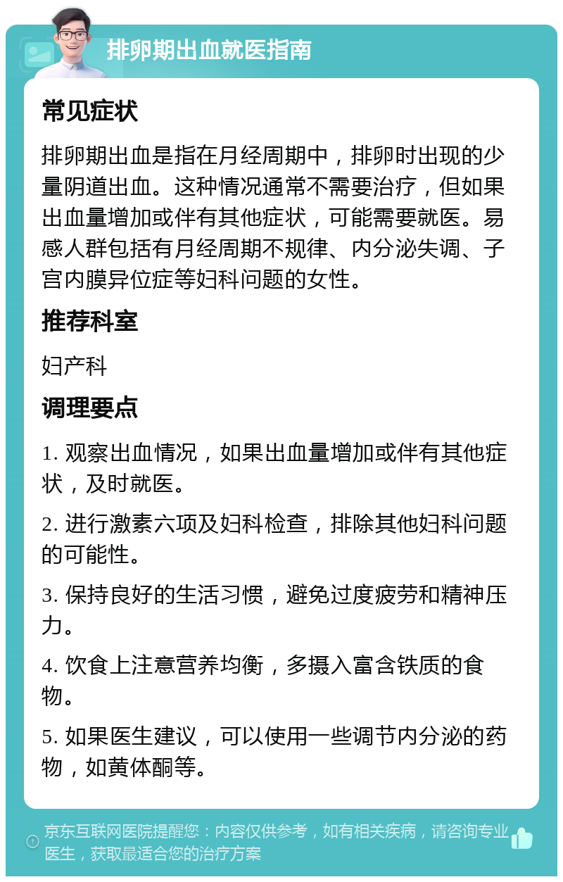 排卵期出血就医指南 常见症状 排卵期出血是指在月经周期中，排卵时出现的少量阴道出血。这种情况通常不需要治疗，但如果出血量增加或伴有其他症状，可能需要就医。易感人群包括有月经周期不规律、内分泌失调、子宫内膜异位症等妇科问题的女性。 推荐科室 妇产科 调理要点 1. 观察出血情况，如果出血量增加或伴有其他症状，及时就医。 2. 进行激素六项及妇科检查，排除其他妇科问题的可能性。 3. 保持良好的生活习惯，避免过度疲劳和精神压力。 4. 饮食上注意营养均衡，多摄入富含铁质的食物。 5. 如果医生建议，可以使用一些调节内分泌的药物，如黄体酮等。