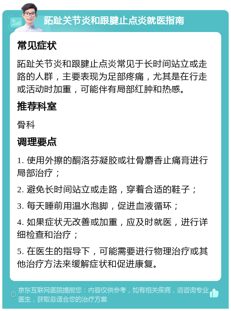 跖趾关节炎和跟腱止点炎就医指南 常见症状 跖趾关节炎和跟腱止点炎常见于长时间站立或走路的人群，主要表现为足部疼痛，尤其是在行走或活动时加重，可能伴有局部红肿和热感。 推荐科室 骨科 调理要点 1. 使用外擦的酮洛芬凝胶或壮骨麝香止痛膏进行局部治疗； 2. 避免长时间站立或走路，穿着合适的鞋子； 3. 每天睡前用温水泡脚，促进血液循环； 4. 如果症状无改善或加重，应及时就医，进行详细检查和治疗； 5. 在医生的指导下，可能需要进行物理治疗或其他治疗方法来缓解症状和促进康复。