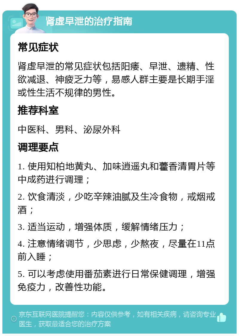 肾虚早泄的治疗指南 常见症状 肾虚早泄的常见症状包括阳痿、早泄、遗精、性欲减退、神疲乏力等，易感人群主要是长期手淫或性生活不规律的男性。 推荐科室 中医科、男科、泌尿外科 调理要点 1. 使用知柏地黄丸、加味逍遥丸和藿香清胃片等中成药进行调理； 2. 饮食清淡，少吃辛辣油腻及生冷食物，戒烟戒酒； 3. 适当运动，增强体质，缓解情绪压力； 4. 注意情绪调节，少思虑，少熬夜，尽量在11点前入睡； 5. 可以考虑使用番茄素进行日常保健调理，增强免疫力，改善性功能。