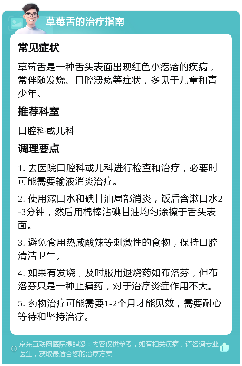 草莓舌的治疗指南 常见症状 草莓舌是一种舌头表面出现红色小疙瘩的疾病，常伴随发烧、口腔溃疡等症状，多见于儿童和青少年。 推荐科室 口腔科或儿科 调理要点 1. 去医院口腔科或儿科进行检查和治疗，必要时可能需要输液消炎治疗。 2. 使用漱口水和碘甘油局部消炎，饭后含漱口水2-3分钟，然后用棉棒沾碘甘油均匀涂擦于舌头表面。 3. 避免食用热咸酸辣等刺激性的食物，保持口腔清洁卫生。 4. 如果有发烧，及时服用退烧药如布洛芬，但布洛芬只是一种止痛药，对于治疗炎症作用不大。 5. 药物治疗可能需要1-2个月才能见效，需要耐心等待和坚持治疗。