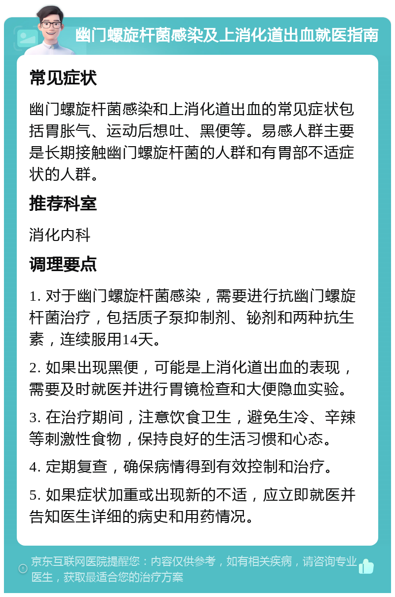 幽门螺旋杆菌感染及上消化道出血就医指南 常见症状 幽门螺旋杆菌感染和上消化道出血的常见症状包括胃胀气、运动后想吐、黑便等。易感人群主要是长期接触幽门螺旋杆菌的人群和有胃部不适症状的人群。 推荐科室 消化内科 调理要点 1. 对于幽门螺旋杆菌感染，需要进行抗幽门螺旋杆菌治疗，包括质子泵抑制剂、铋剂和两种抗生素，连续服用14天。 2. 如果出现黑便，可能是上消化道出血的表现，需要及时就医并进行胃镜检查和大便隐血实验。 3. 在治疗期间，注意饮食卫生，避免生冷、辛辣等刺激性食物，保持良好的生活习惯和心态。 4. 定期复查，确保病情得到有效控制和治疗。 5. 如果症状加重或出现新的不适，应立即就医并告知医生详细的病史和用药情况。