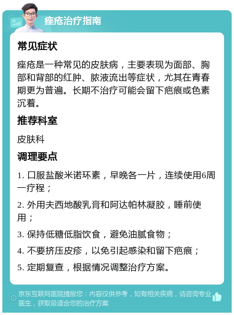 痤疮治疗指南 常见症状 痤疮是一种常见的皮肤病，主要表现为面部、胸部和背部的红肿、脓液流出等症状，尤其在青春期更为普遍。长期不治疗可能会留下疤痕或色素沉着。 推荐科室 皮肤科 调理要点 1. 口服盐酸米诺环素，早晚各一片，连续使用6周一疗程； 2. 外用夫西地酸乳膏和阿达帕林凝胶，睡前使用； 3. 保持低糖低脂饮食，避免油腻食物； 4. 不要挤压皮疹，以免引起感染和留下疤痕； 5. 定期复查，根据情况调整治疗方案。