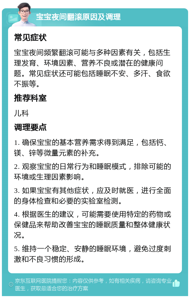 宝宝夜间翻滚原因及调理 常见症状 宝宝夜间频繁翻滚可能与多种因素有关，包括生理发育、环境因素、营养不良或潜在的健康问题。常见症状还可能包括睡眠不安、多汗、食欲不振等。 推荐科室 儿科 调理要点 1. 确保宝宝的基本营养需求得到满足，包括钙、镁、锌等微量元素的补充。 2. 观察宝宝的日常行为和睡眠模式，排除可能的环境或生理因素影响。 3. 如果宝宝有其他症状，应及时就医，进行全面的身体检查和必要的实验室检测。 4. 根据医生的建议，可能需要使用特定的药物或保健品来帮助改善宝宝的睡眠质量和整体健康状况。 5. 维持一个稳定、安静的睡眠环境，避免过度刺激和不良习惯的形成。