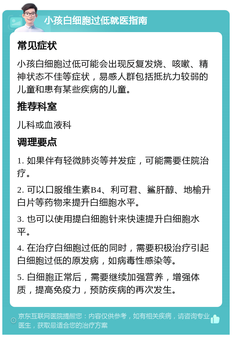 小孩白细胞过低就医指南 常见症状 小孩白细胞过低可能会出现反复发烧、咳嗽、精神状态不佳等症状，易感人群包括抵抗力较弱的儿童和患有某些疾病的儿童。 推荐科室 儿科或血液科 调理要点 1. 如果伴有轻微肺炎等并发症，可能需要住院治疗。 2. 可以口服维生素B4、利可君、鲨肝醇、地榆升白片等药物来提升白细胞水平。 3. 也可以使用提白细胞针来快速提升白细胞水平。 4. 在治疗白细胞过低的同时，需要积极治疗引起白细胞过低的原发病，如病毒性感染等。 5. 白细胞正常后，需要继续加强营养，增强体质，提高免疫力，预防疾病的再次发生。