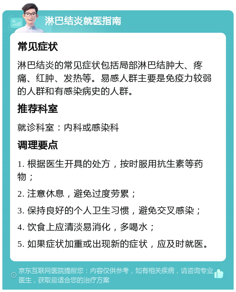 淋巴结炎就医指南 常见症状 淋巴结炎的常见症状包括局部淋巴结肿大、疼痛、红肿、发热等。易感人群主要是免疫力较弱的人群和有感染病史的人群。 推荐科室 就诊科室：内科或感染科 调理要点 1. 根据医生开具的处方，按时服用抗生素等药物； 2. 注意休息，避免过度劳累； 3. 保持良好的个人卫生习惯，避免交叉感染； 4. 饮食上应清淡易消化，多喝水； 5. 如果症状加重或出现新的症状，应及时就医。