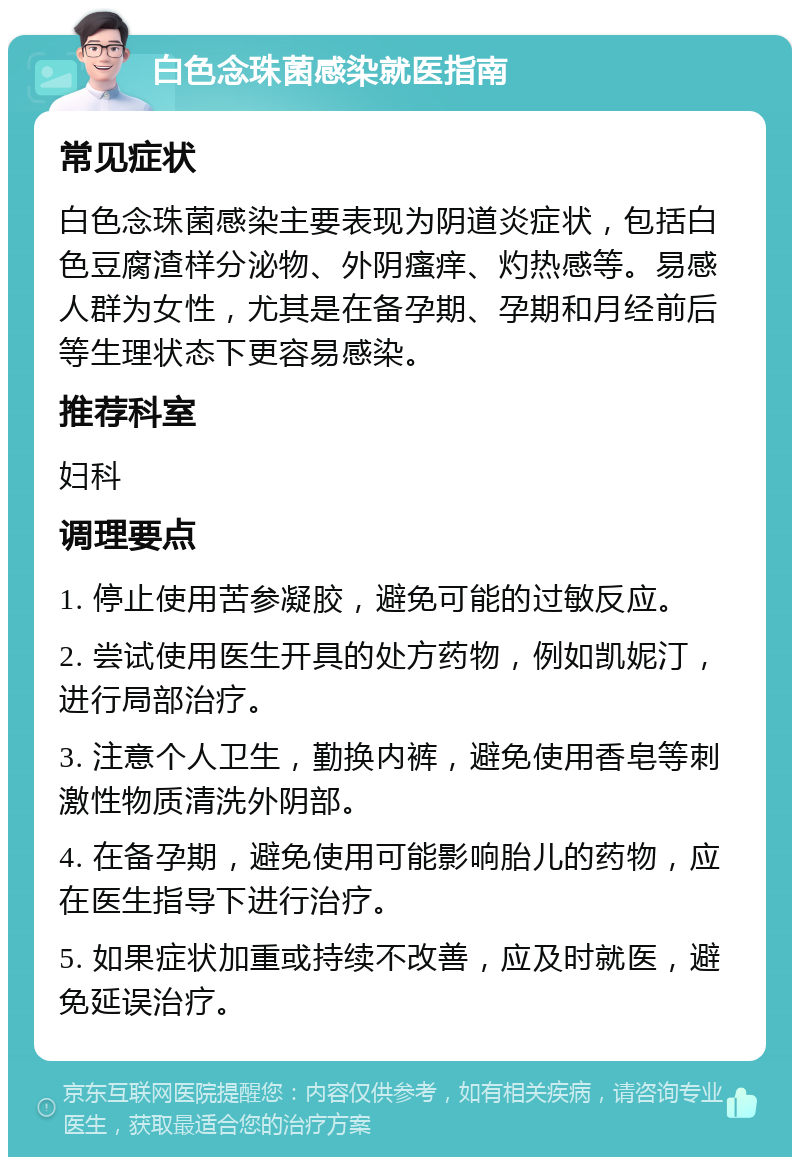 白色念珠菌感染就医指南 常见症状 白色念珠菌感染主要表现为阴道炎症状，包括白色豆腐渣样分泌物、外阴瘙痒、灼热感等。易感人群为女性，尤其是在备孕期、孕期和月经前后等生理状态下更容易感染。 推荐科室 妇科 调理要点 1. 停止使用苦参凝胶，避免可能的过敏反应。 2. 尝试使用医生开具的处方药物，例如凯妮汀，进行局部治疗。 3. 注意个人卫生，勤换内裤，避免使用香皂等刺激性物质清洗外阴部。 4. 在备孕期，避免使用可能影响胎儿的药物，应在医生指导下进行治疗。 5. 如果症状加重或持续不改善，应及时就医，避免延误治疗。