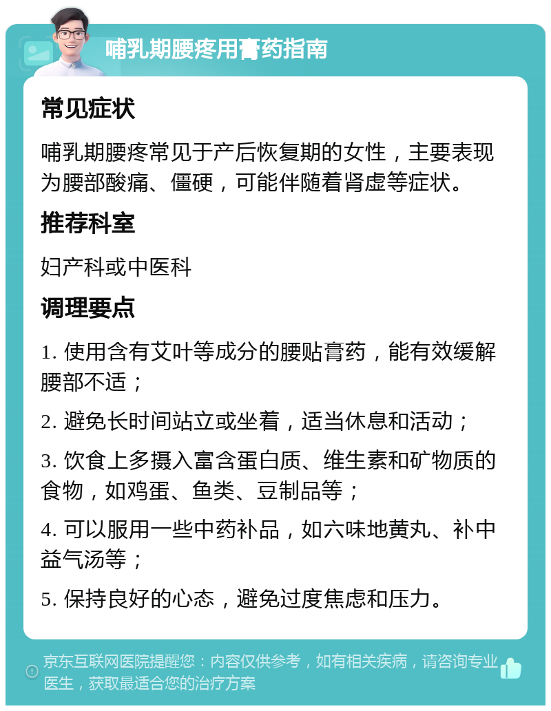 哺乳期腰疼用膏药指南 常见症状 哺乳期腰疼常见于产后恢复期的女性，主要表现为腰部酸痛、僵硬，可能伴随着肾虚等症状。 推荐科室 妇产科或中医科 调理要点 1. 使用含有艾叶等成分的腰贴膏药，能有效缓解腰部不适； 2. 避免长时间站立或坐着，适当休息和活动； 3. 饮食上多摄入富含蛋白质、维生素和矿物质的食物，如鸡蛋、鱼类、豆制品等； 4. 可以服用一些中药补品，如六味地黄丸、补中益气汤等； 5. 保持良好的心态，避免过度焦虑和压力。