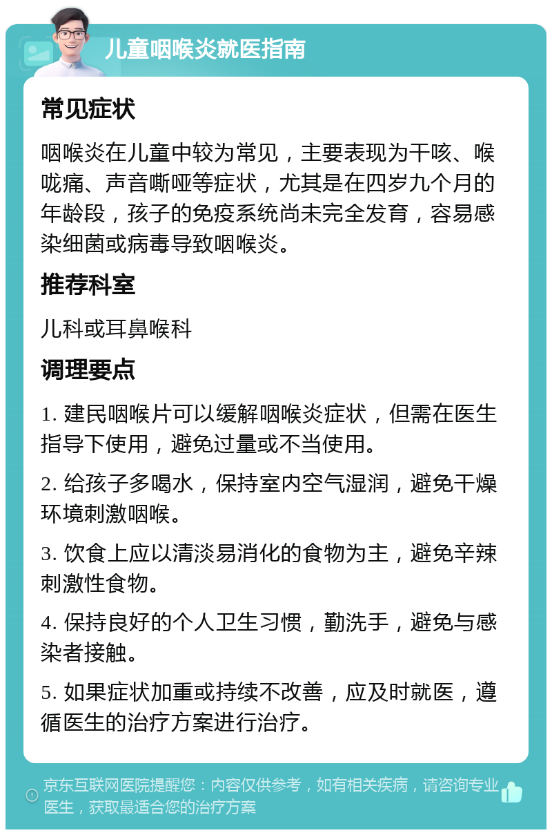 儿童咽喉炎就医指南 常见症状 咽喉炎在儿童中较为常见，主要表现为干咳、喉咙痛、声音嘶哑等症状，尤其是在四岁九个月的年龄段，孩子的免疫系统尚未完全发育，容易感染细菌或病毒导致咽喉炎。 推荐科室 儿科或耳鼻喉科 调理要点 1. 建民咽喉片可以缓解咽喉炎症状，但需在医生指导下使用，避免过量或不当使用。 2. 给孩子多喝水，保持室内空气湿润，避免干燥环境刺激咽喉。 3. 饮食上应以清淡易消化的食物为主，避免辛辣刺激性食物。 4. 保持良好的个人卫生习惯，勤洗手，避免与感染者接触。 5. 如果症状加重或持续不改善，应及时就医，遵循医生的治疗方案进行治疗。