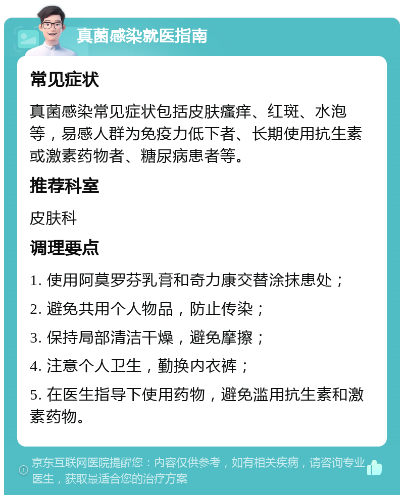 真菌感染就医指南 常见症状 真菌感染常见症状包括皮肤瘙痒、红斑、水泡等，易感人群为免疫力低下者、长期使用抗生素或激素药物者、糖尿病患者等。 推荐科室 皮肤科 调理要点 1. 使用阿莫罗芬乳膏和奇力康交替涂抹患处； 2. 避免共用个人物品，防止传染； 3. 保持局部清洁干燥，避免摩擦； 4. 注意个人卫生，勤换内衣裤； 5. 在医生指导下使用药物，避免滥用抗生素和激素药物。