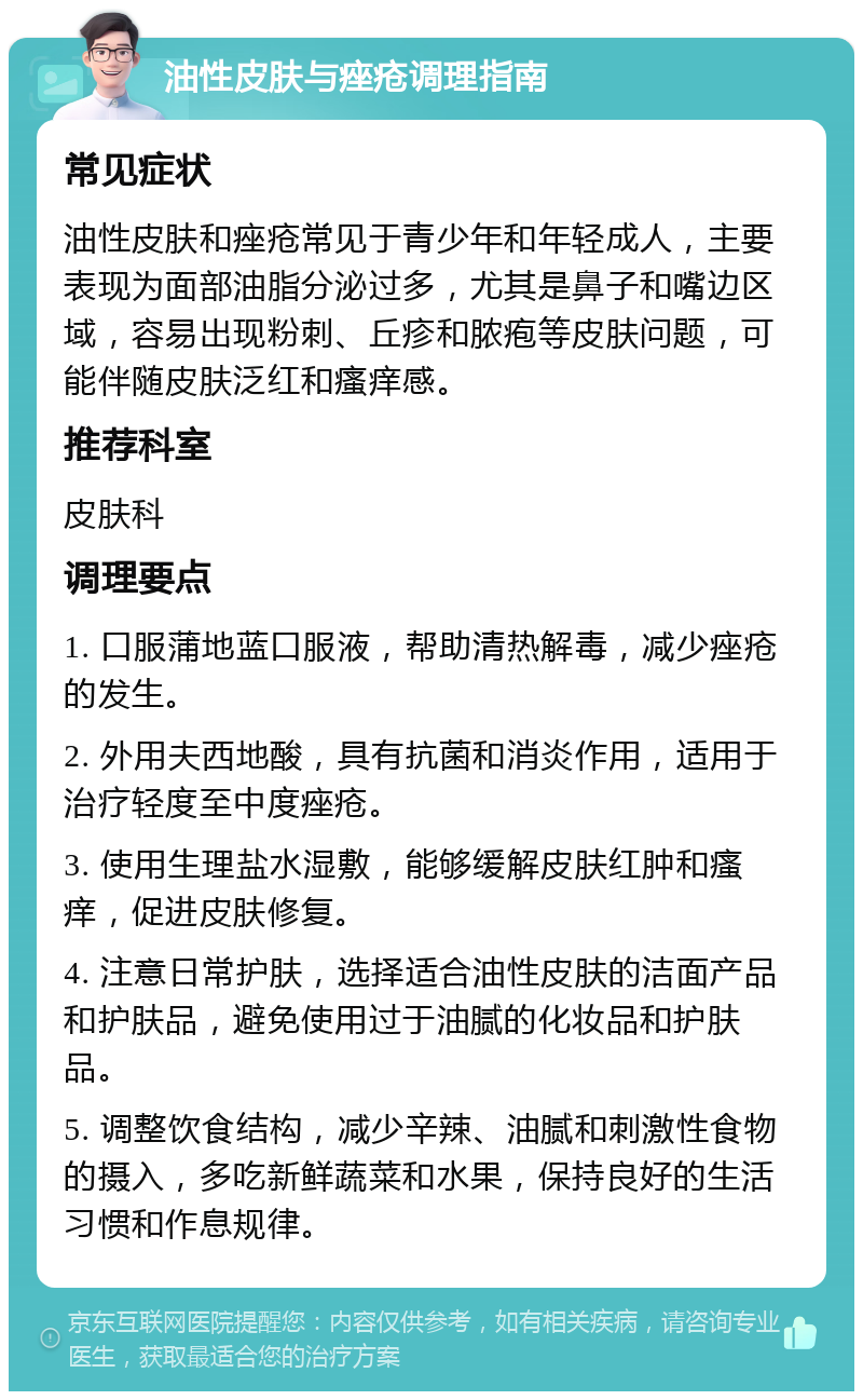 油性皮肤与痤疮调理指南 常见症状 油性皮肤和痤疮常见于青少年和年轻成人，主要表现为面部油脂分泌过多，尤其是鼻子和嘴边区域，容易出现粉刺、丘疹和脓疱等皮肤问题，可能伴随皮肤泛红和瘙痒感。 推荐科室 皮肤科 调理要点 1. 口服蒲地蓝口服液，帮助清热解毒，减少痤疮的发生。 2. 外用夫西地酸，具有抗菌和消炎作用，适用于治疗轻度至中度痤疮。 3. 使用生理盐水湿敷，能够缓解皮肤红肿和瘙痒，促进皮肤修复。 4. 注意日常护肤，选择适合油性皮肤的洁面产品和护肤品，避免使用过于油腻的化妆品和护肤品。 5. 调整饮食结构，减少辛辣、油腻和刺激性食物的摄入，多吃新鲜蔬菜和水果，保持良好的生活习惯和作息规律。