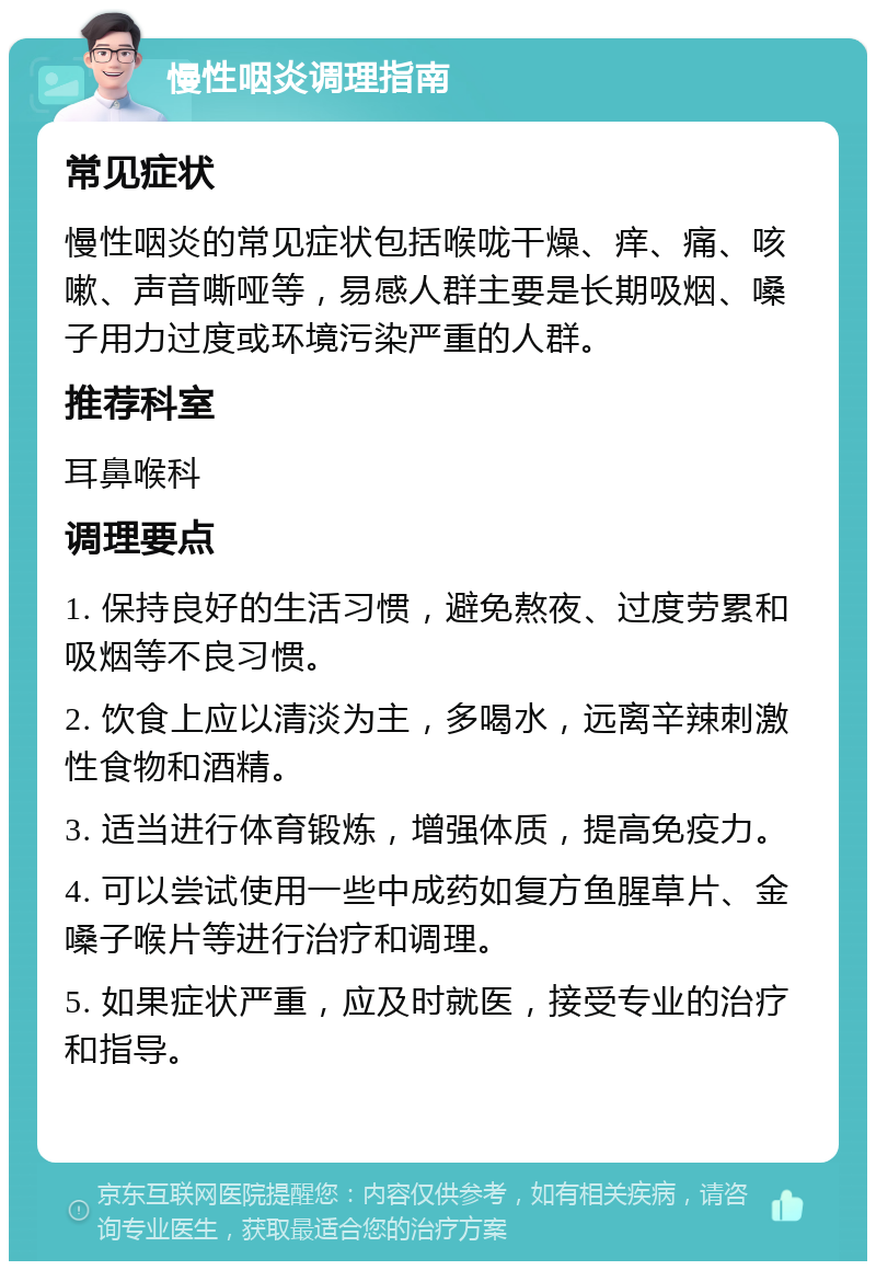 慢性咽炎调理指南 常见症状 慢性咽炎的常见症状包括喉咙干燥、痒、痛、咳嗽、声音嘶哑等，易感人群主要是长期吸烟、嗓子用力过度或环境污染严重的人群。 推荐科室 耳鼻喉科 调理要点 1. 保持良好的生活习惯，避免熬夜、过度劳累和吸烟等不良习惯。 2. 饮食上应以清淡为主，多喝水，远离辛辣刺激性食物和酒精。 3. 适当进行体育锻炼，增强体质，提高免疫力。 4. 可以尝试使用一些中成药如复方鱼腥草片、金嗓子喉片等进行治疗和调理。 5. 如果症状严重，应及时就医，接受专业的治疗和指导。