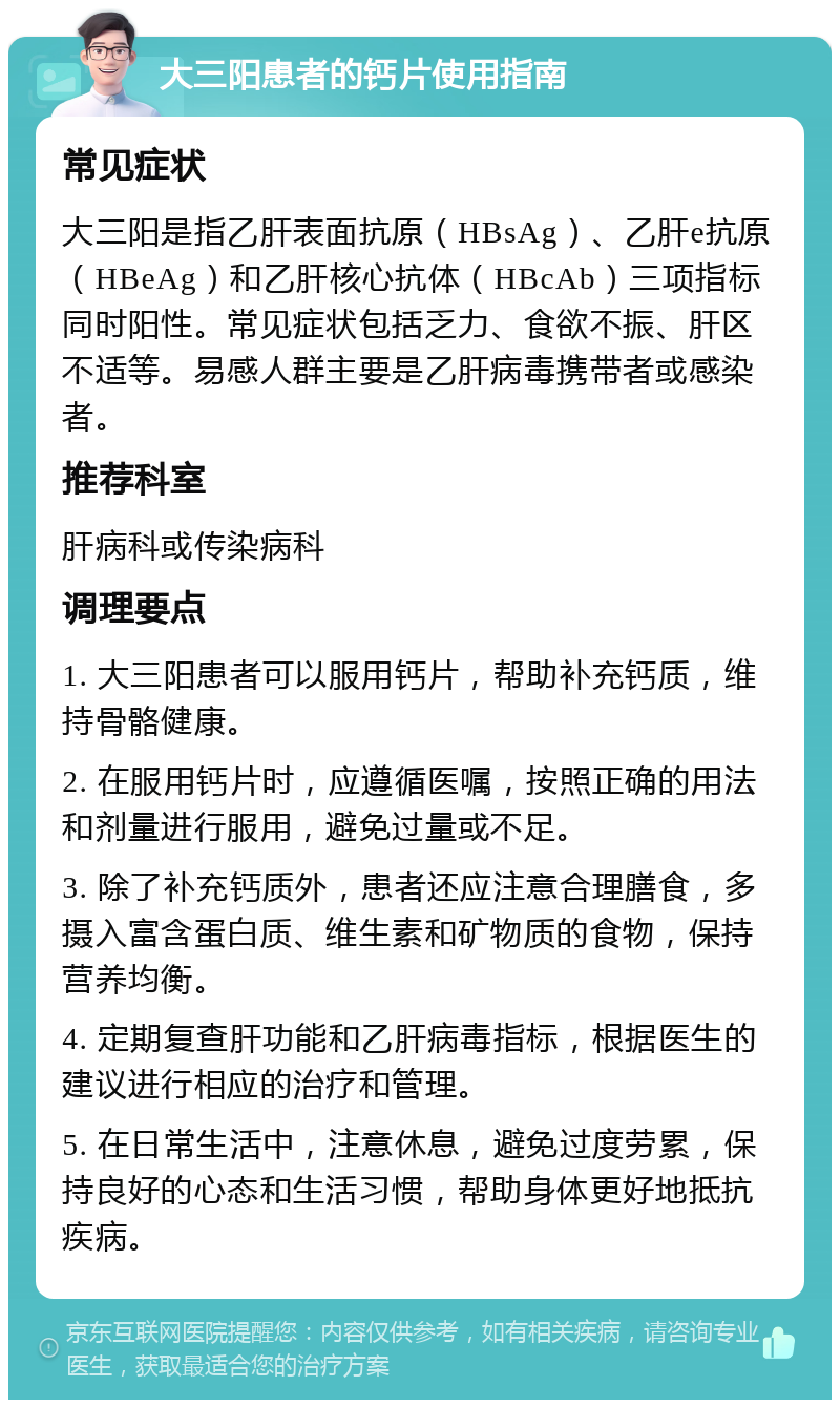 大三阳患者的钙片使用指南 常见症状 大三阳是指乙肝表面抗原（HBsAg）、乙肝e抗原（HBeAg）和乙肝核心抗体（HBcAb）三项指标同时阳性。常见症状包括乏力、食欲不振、肝区不适等。易感人群主要是乙肝病毒携带者或感染者。 推荐科室 肝病科或传染病科 调理要点 1. 大三阳患者可以服用钙片，帮助补充钙质，维持骨骼健康。 2. 在服用钙片时，应遵循医嘱，按照正确的用法和剂量进行服用，避免过量或不足。 3. 除了补充钙质外，患者还应注意合理膳食，多摄入富含蛋白质、维生素和矿物质的食物，保持营养均衡。 4. 定期复查肝功能和乙肝病毒指标，根据医生的建议进行相应的治疗和管理。 5. 在日常生活中，注意休息，避免过度劳累，保持良好的心态和生活习惯，帮助身体更好地抵抗疾病。