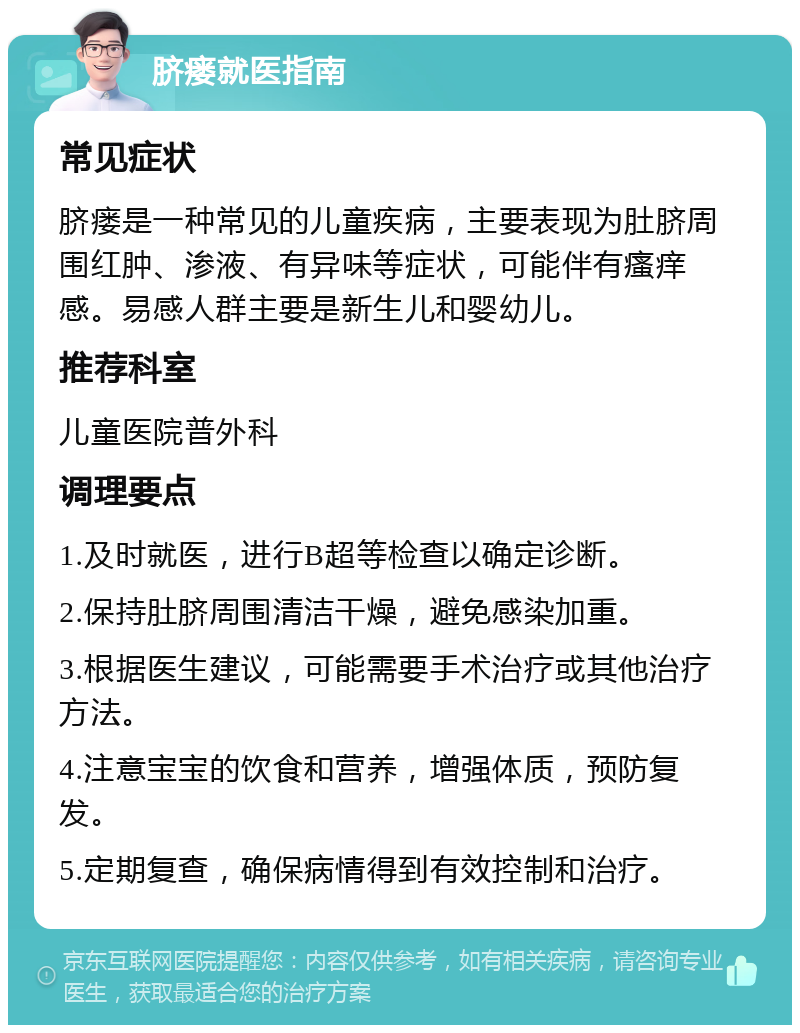 脐瘘就医指南 常见症状 脐瘘是一种常见的儿童疾病，主要表现为肚脐周围红肿、渗液、有异味等症状，可能伴有瘙痒感。易感人群主要是新生儿和婴幼儿。 推荐科室 儿童医院普外科 调理要点 1.及时就医，进行B超等检查以确定诊断。 2.保持肚脐周围清洁干燥，避免感染加重。 3.根据医生建议，可能需要手术治疗或其他治疗方法。 4.注意宝宝的饮食和营养，增强体质，预防复发。 5.定期复查，确保病情得到有效控制和治疗。