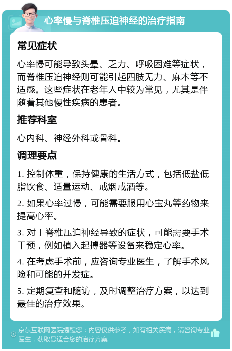 心率慢与脊椎压迫神经的治疗指南 常见症状 心率慢可能导致头晕、乏力、呼吸困难等症状，而脊椎压迫神经则可能引起四肢无力、麻木等不适感。这些症状在老年人中较为常见，尤其是伴随着其他慢性疾病的患者。 推荐科室 心内科、神经外科或骨科。 调理要点 1. 控制体重，保持健康的生活方式，包括低盐低脂饮食、适量运动、戒烟戒酒等。 2. 如果心率过慢，可能需要服用心宝丸等药物来提高心率。 3. 对于脊椎压迫神经导致的症状，可能需要手术干预，例如植入起搏器等设备来稳定心率。 4. 在考虑手术前，应咨询专业医生，了解手术风险和可能的并发症。 5. 定期复查和随访，及时调整治疗方案，以达到最佳的治疗效果。