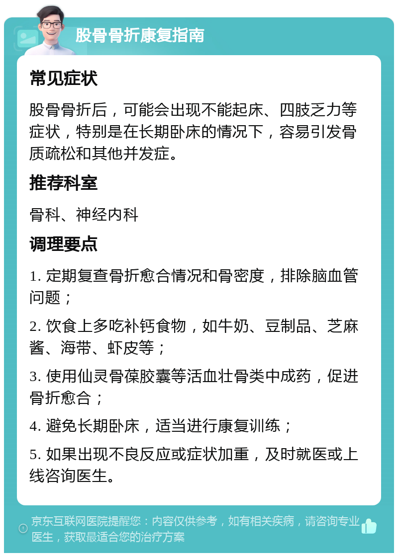 股骨骨折康复指南 常见症状 股骨骨折后，可能会出现不能起床、四肢乏力等症状，特别是在长期卧床的情况下，容易引发骨质疏松和其他并发症。 推荐科室 骨科、神经内科 调理要点 1. 定期复查骨折愈合情况和骨密度，排除脑血管问题； 2. 饮食上多吃补钙食物，如牛奶、豆制品、芝麻酱、海带、虾皮等； 3. 使用仙灵骨葆胶囊等活血壮骨类中成药，促进骨折愈合； 4. 避免长期卧床，适当进行康复训练； 5. 如果出现不良反应或症状加重，及时就医或上线咨询医生。