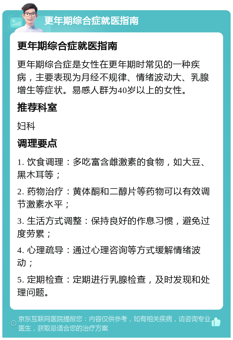 更年期综合症就医指南 更年期综合症就医指南 更年期综合症是女性在更年期时常见的一种疾病，主要表现为月经不规律、情绪波动大、乳腺增生等症状。易感人群为40岁以上的女性。 推荐科室 妇科 调理要点 1. 饮食调理：多吃富含雌激素的食物，如大豆、黑木耳等； 2. 药物治疗：黄体酮和二醇片等药物可以有效调节激素水平； 3. 生活方式调整：保持良好的作息习惯，避免过度劳累； 4. 心理疏导：通过心理咨询等方式缓解情绪波动； 5. 定期检查：定期进行乳腺检查，及时发现和处理问题。