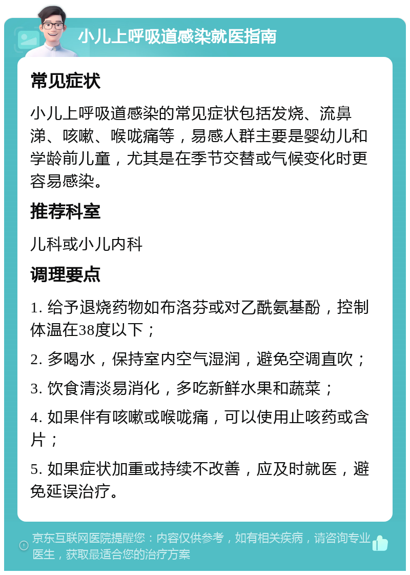 小儿上呼吸道感染就医指南 常见症状 小儿上呼吸道感染的常见症状包括发烧、流鼻涕、咳嗽、喉咙痛等，易感人群主要是婴幼儿和学龄前儿童，尤其是在季节交替或气候变化时更容易感染。 推荐科室 儿科或小儿内科 调理要点 1. 给予退烧药物如布洛芬或对乙酰氨基酚，控制体温在38度以下； 2. 多喝水，保持室内空气湿润，避免空调直吹； 3. 饮食清淡易消化，多吃新鲜水果和蔬菜； 4. 如果伴有咳嗽或喉咙痛，可以使用止咳药或含片； 5. 如果症状加重或持续不改善，应及时就医，避免延误治疗。