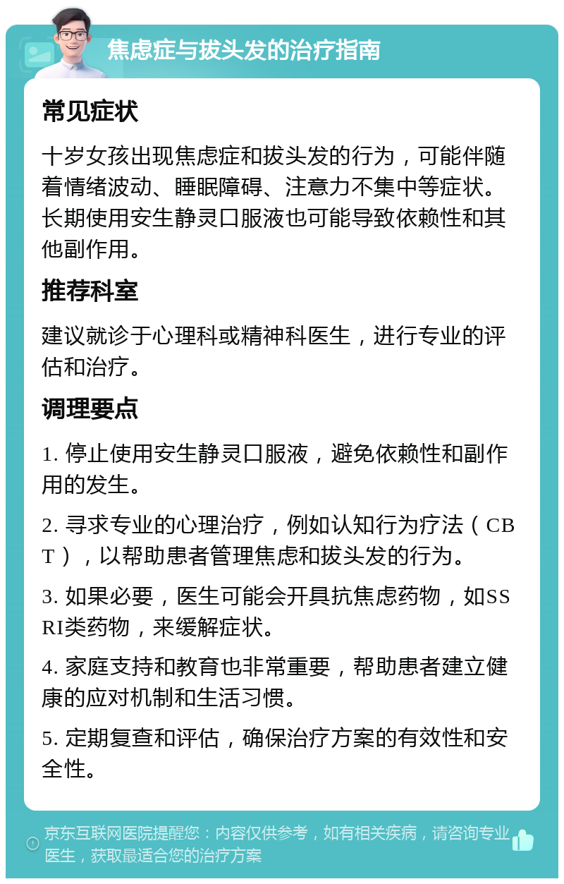 焦虑症与拔头发的治疗指南 常见症状 十岁女孩出现焦虑症和拔头发的行为，可能伴随着情绪波动、睡眠障碍、注意力不集中等症状。长期使用安生静灵口服液也可能导致依赖性和其他副作用。 推荐科室 建议就诊于心理科或精神科医生，进行专业的评估和治疗。 调理要点 1. 停止使用安生静灵口服液，避免依赖性和副作用的发生。 2. 寻求专业的心理治疗，例如认知行为疗法（CBT），以帮助患者管理焦虑和拔头发的行为。 3. 如果必要，医生可能会开具抗焦虑药物，如SSRI类药物，来缓解症状。 4. 家庭支持和教育也非常重要，帮助患者建立健康的应对机制和生活习惯。 5. 定期复查和评估，确保治疗方案的有效性和安全性。