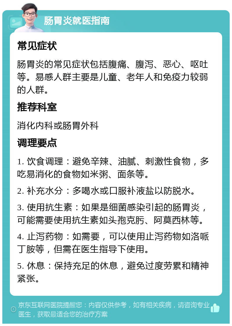 肠胃炎就医指南 常见症状 肠胃炎的常见症状包括腹痛、腹泻、恶心、呕吐等。易感人群主要是儿童、老年人和免疫力较弱的人群。 推荐科室 消化内科或肠胃外科 调理要点 1. 饮食调理：避免辛辣、油腻、刺激性食物，多吃易消化的食物如米粥、面条等。 2. 补充水分：多喝水或口服补液盐以防脱水。 3. 使用抗生素：如果是细菌感染引起的肠胃炎，可能需要使用抗生素如头孢克肟、阿莫西林等。 4. 止泻药物：如需要，可以使用止泻药物如洛哌丁胺等，但需在医生指导下使用。 5. 休息：保持充足的休息，避免过度劳累和精神紧张。