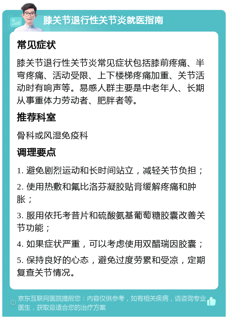 膝关节退行性关节炎就医指南 常见症状 膝关节退行性关节炎常见症状包括膝前疼痛、半弯疼痛、活动受限、上下楼梯疼痛加重、关节活动时有响声等。易感人群主要是中老年人、长期从事重体力劳动者、肥胖者等。 推荐科室 骨科或风湿免疫科 调理要点 1. 避免剧烈运动和长时间站立，减轻关节负担； 2. 使用热敷和氟比洛芬凝胶贴膏缓解疼痛和肿胀； 3. 服用依托考昔片和硫酸氨基葡萄糖胶囊改善关节功能； 4. 如果症状严重，可以考虑使用双醋瑞因胶囊； 5. 保持良好的心态，避免过度劳累和受凉，定期复查关节情况。