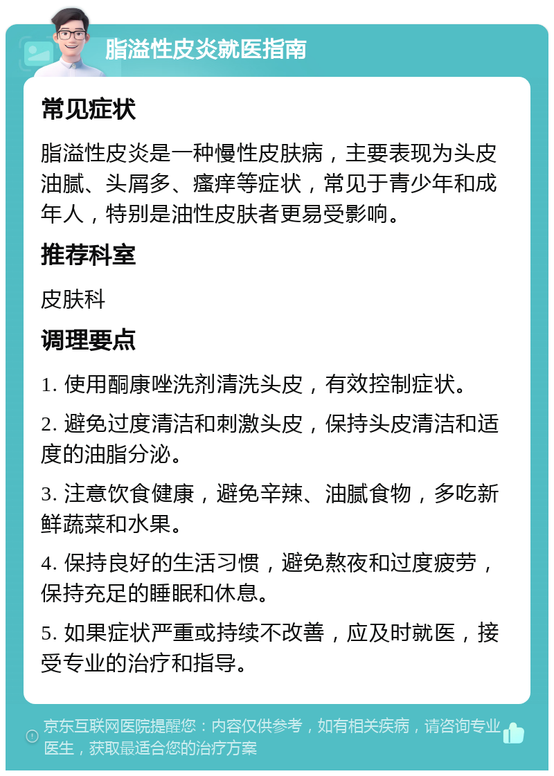 脂溢性皮炎就医指南 常见症状 脂溢性皮炎是一种慢性皮肤病，主要表现为头皮油腻、头屑多、瘙痒等症状，常见于青少年和成年人，特别是油性皮肤者更易受影响。 推荐科室 皮肤科 调理要点 1. 使用酮康唑洗剂清洗头皮，有效控制症状。 2. 避免过度清洁和刺激头皮，保持头皮清洁和适度的油脂分泌。 3. 注意饮食健康，避免辛辣、油腻食物，多吃新鲜蔬菜和水果。 4. 保持良好的生活习惯，避免熬夜和过度疲劳，保持充足的睡眠和休息。 5. 如果症状严重或持续不改善，应及时就医，接受专业的治疗和指导。