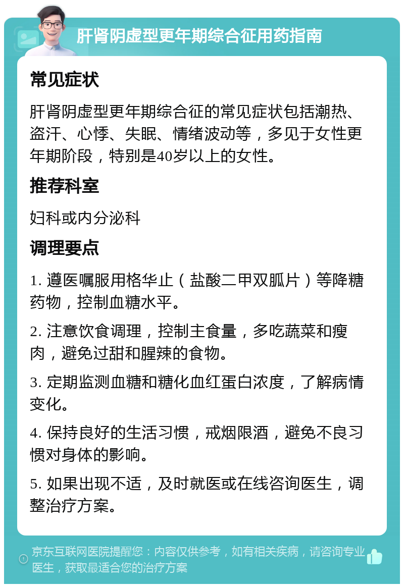 肝肾阴虚型更年期综合征用药指南 常见症状 肝肾阴虚型更年期综合征的常见症状包括潮热、盗汗、心悸、失眠、情绪波动等，多见于女性更年期阶段，特别是40岁以上的女性。 推荐科室 妇科或内分泌科 调理要点 1. 遵医嘱服用格华止（盐酸二甲双胍片）等降糖药物，控制血糖水平。 2. 注意饮食调理，控制主食量，多吃蔬菜和瘦肉，避免过甜和腥辣的食物。 3. 定期监测血糖和糖化血红蛋白浓度，了解病情变化。 4. 保持良好的生活习惯，戒烟限酒，避免不良习惯对身体的影响。 5. 如果出现不适，及时就医或在线咨询医生，调整治疗方案。