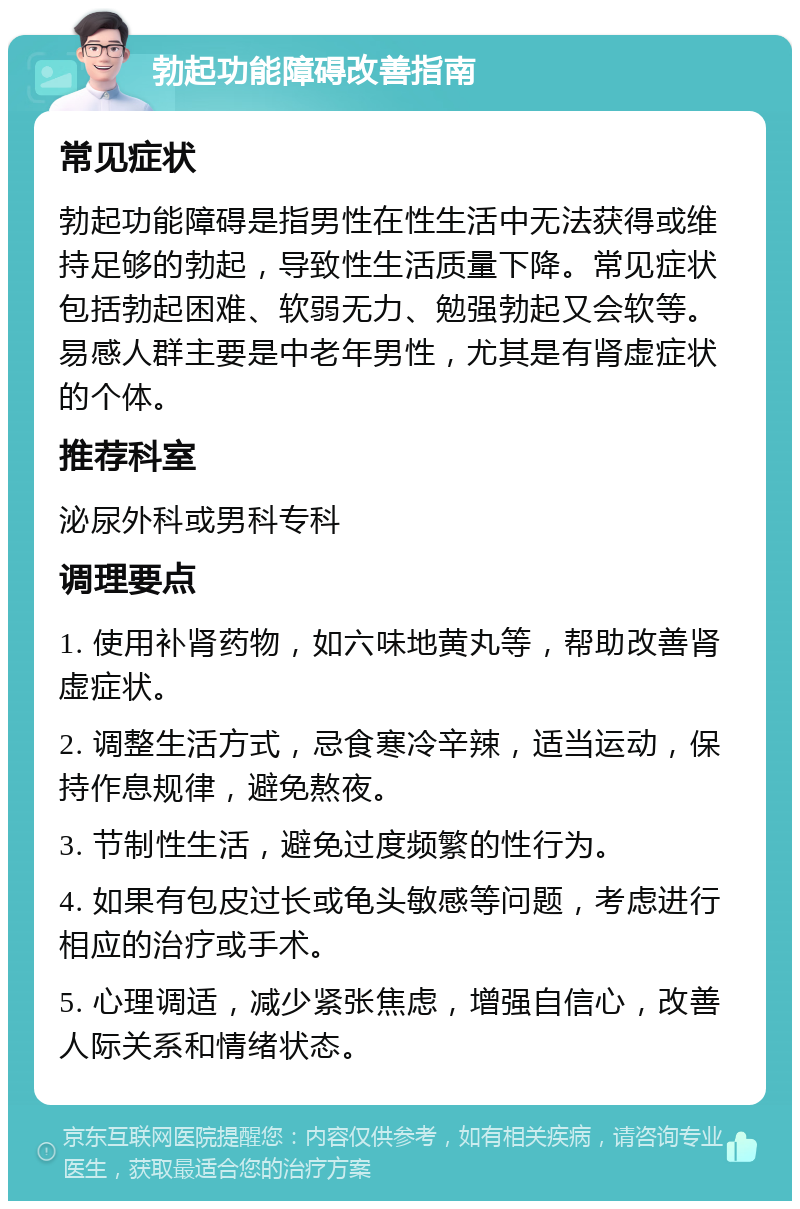 勃起功能障碍改善指南 常见症状 勃起功能障碍是指男性在性生活中无法获得或维持足够的勃起，导致性生活质量下降。常见症状包括勃起困难、软弱无力、勉强勃起又会软等。易感人群主要是中老年男性，尤其是有肾虚症状的个体。 推荐科室 泌尿外科或男科专科 调理要点 1. 使用补肾药物，如六味地黄丸等，帮助改善肾虚症状。 2. 调整生活方式，忌食寒冷辛辣，适当运动，保持作息规律，避免熬夜。 3. 节制性生活，避免过度频繁的性行为。 4. 如果有包皮过长或龟头敏感等问题，考虑进行相应的治疗或手术。 5. 心理调适，减少紧张焦虑，增强自信心，改善人际关系和情绪状态。