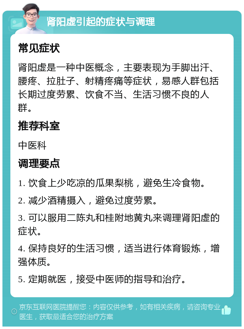 肾阳虚引起的症状与调理 常见症状 肾阳虚是一种中医概念，主要表现为手脚出汗、腰疼、拉肚子、射精疼痛等症状，易感人群包括长期过度劳累、饮食不当、生活习惯不良的人群。 推荐科室 中医科 调理要点 1. 饮食上少吃凉的瓜果梨桃，避免生冷食物。 2. 减少酒精摄入，避免过度劳累。 3. 可以服用二陈丸和桂附地黄丸来调理肾阳虚的症状。 4. 保持良好的生活习惯，适当进行体育锻炼，增强体质。 5. 定期就医，接受中医师的指导和治疗。