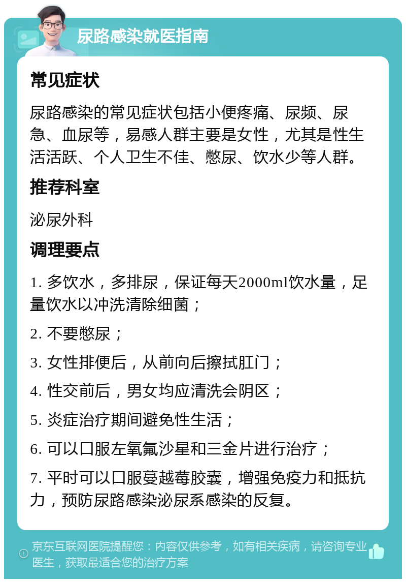 尿路感染就医指南 常见症状 尿路感染的常见症状包括小便疼痛、尿频、尿急、血尿等，易感人群主要是女性，尤其是性生活活跃、个人卫生不佳、憋尿、饮水少等人群。 推荐科室 泌尿外科 调理要点 1. 多饮水，多排尿，保证每天2000ml饮水量，足量饮水以冲洗清除细菌； 2. 不要憋尿； 3. 女性排便后，从前向后擦拭肛门； 4. 性交前后，男女均应清洗会阴区； 5. 炎症治疗期间避免性生活； 6. 可以口服左氧氟沙星和三金片进行治疗； 7. 平时可以口服蔓越莓胶囊，增强免疫力和抵抗力，预防尿路感染泌尿系感染的反复。